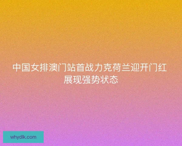 中国女排澳门站首战力克荷兰迎开门红 展现强势状态