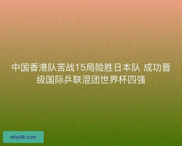 中国香港队苦战15局险胜日本队 成功晋级国际乒联混团世界杯四强